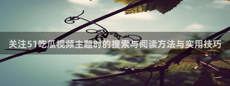 爆料吃瓜网：关注51吃瓜视频主题时的搜索与阅读方法与实用技巧